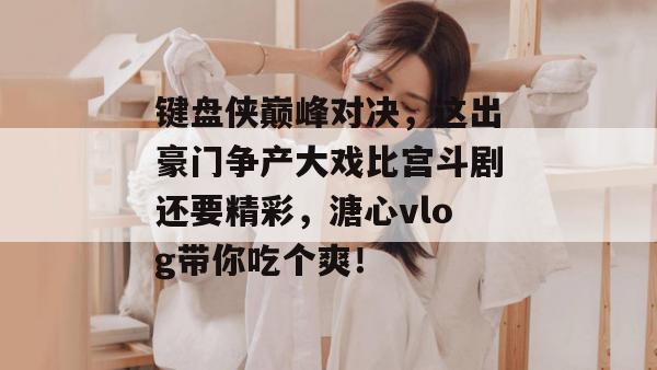 键盘侠巅峰对决，这出豪门争产大戏比宫斗剧还要精彩，溏心vlog带你吃个爽！