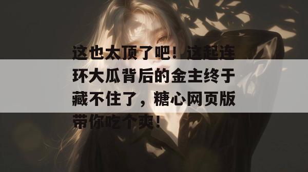 这也太顶了吧！这起连环大瓜背后的金主终于藏不住了，糖心网页版带你吃个爽！