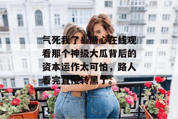 气死我了！糖心在线观看那个神级大瓜背后的资本运作太可怕，路人看完直接转黑了。