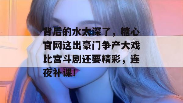 背后的水太深了，糖心官网这出豪门争产大戏比宫斗剧还要精彩，连夜补课！
