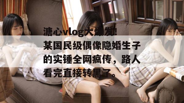 溏心vlog大爆发！某国民级偶像隐婚生子的实锤全网疯传，路人看完直接转黑了。