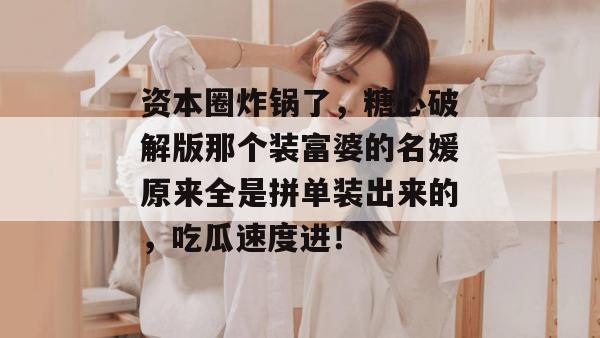 资本圈炸锅了，糖心破解版那个装富婆的名媛原来全是拼单装出来的，吃瓜速度进！